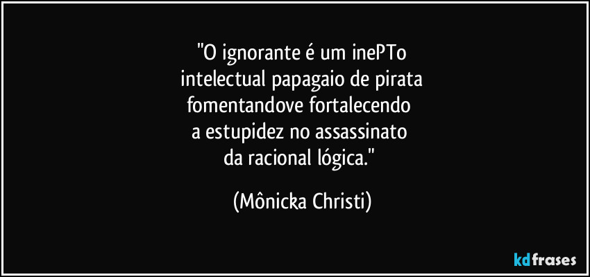"O ignorante é um inePTo
 intelectual papagaio de pirata 
fomentandove fortalecendo 
a estupidez no assassinato 
da racional lógica." (Mônicka Christi)
