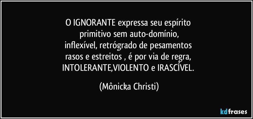 o IGNORANTE expressa seu espírito 
primitivo sem auto-domínio,
inflexível, retrógrado de pesamentos 
rasos e estreitos , é por via de regra, 
INTOLERANTE,VIOLENTO e IRASCÍVEL. (Mônicka Christi)