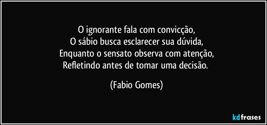 O ignorante fala com convicção,
O sábio busca esclarecer sua dúvida,
Enquanto o sensato observa com atenção,
Refletindo antes de tomar uma decisão. (Fabio Gomes)