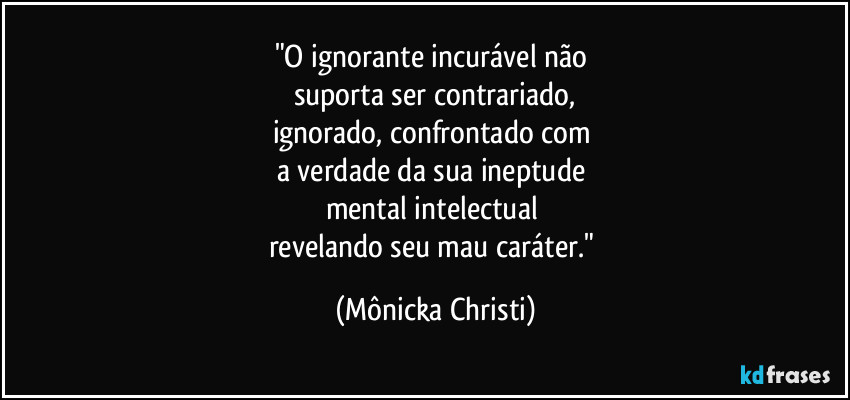 "O ignorante incurável não 
suporta ser contrariado,
ignorado, confrontado com 
a verdade da sua ineptude 
mental intelectual   
revelando seu mau caráter." (Mônicka Christi)