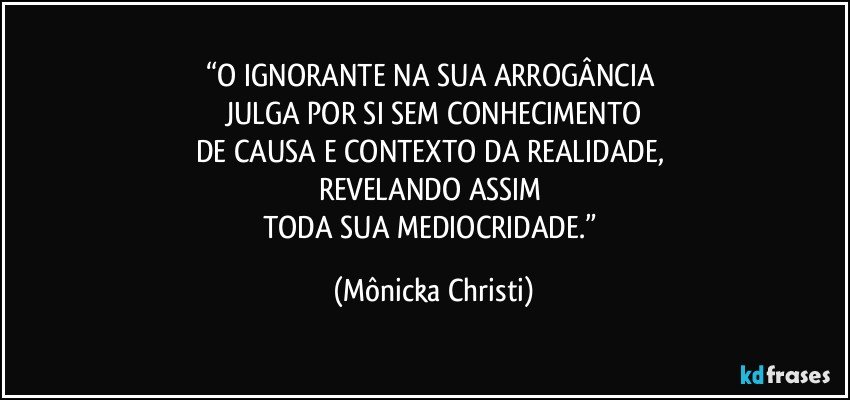 “O IGNORANTE NA SUA ARROGÂNCIA 
JULGA POR SI SEM CONHECIMENTO
DE CAUSA E CONTEXTO DA REALIDADE, 
REVELANDO ASSIM 
TODA SUA MEDIOCRIDADE.” (Mônicka Christi)