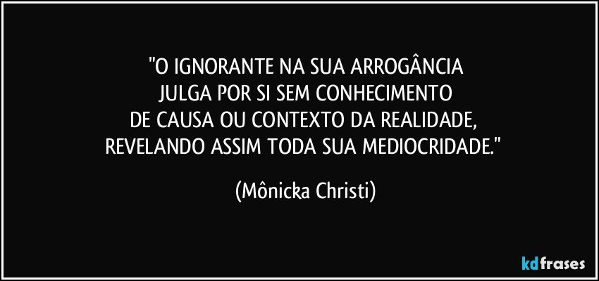 "O IGNORANTE NA SUA ARROGÂNCIA
 JULGA POR SI SEM CONHECIMENTO 
DE CAUSA OU CONTEXTO DA REALIDADE, 
REVELANDO ASSIM TODA SUA MEDIOCRIDADE." (Mônicka Christi)