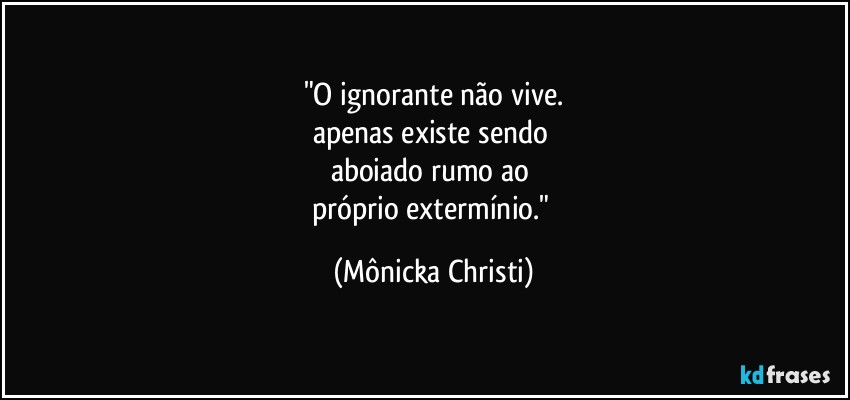 "O ignorante não vive.
apenas existe sendo 
aboiado rumo ao 
próprio extermínio." (Mônicka Christi)