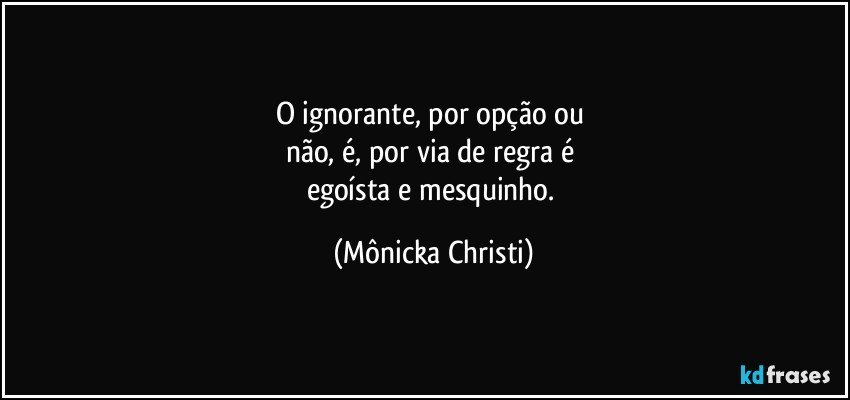 O ignorante, por opção ou 
não, é, por via de regra é 
egoísta e mesquinho. (Mônicka Christi)