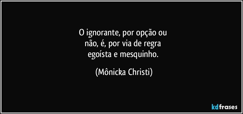 O ignorante, por opção ou 
não, é, por via de regra 
egoísta e mesquinho. (Mônicka Christi)