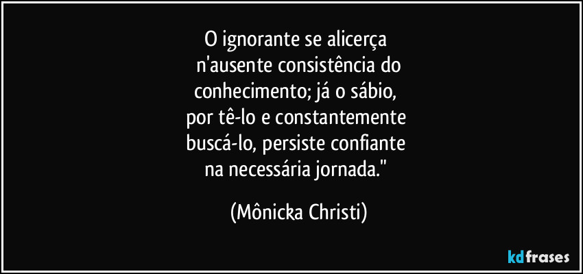 O ignorante se alicerça 
n'ausente consistência do
conhecimento; já o sábio, 
por tê-lo e constantemente 
buscá-lo, persiste confiante 
na necessária jornada." (Mônicka Christi)