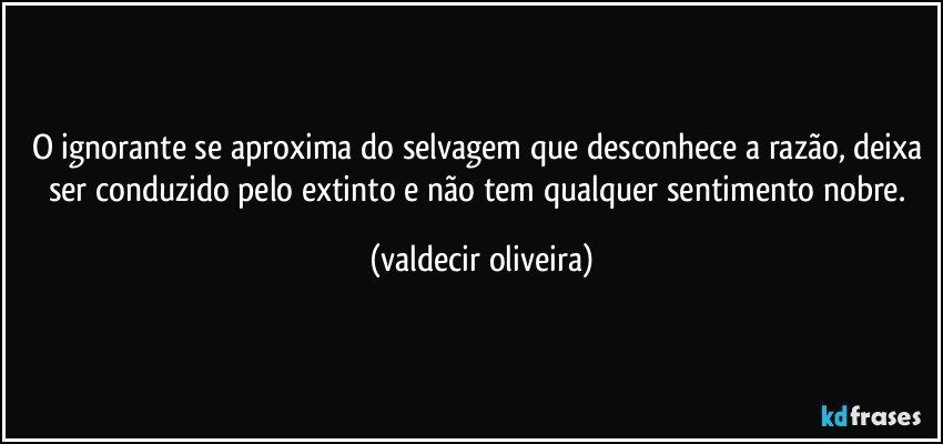 O ignorante se aproxima do selvagem que desconhece a razão, deixa ser conduzido pelo extinto e não tem qualquer sentimento nobre. (valdecir oliveira)