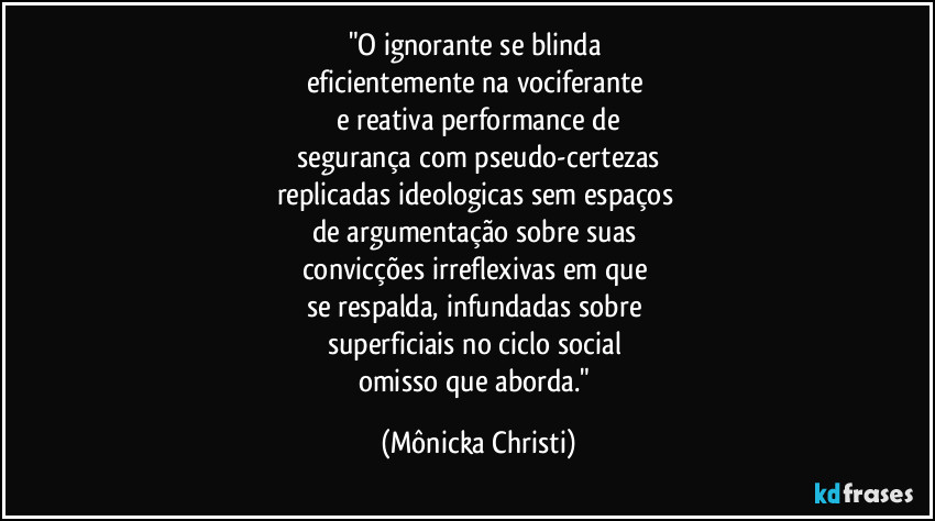 "O ignorante se blinda
eficientemente na vociferante
e reativa performance de
segurança com pseudo-certezas
replicadas ideologicas sem espaços
de argumentação sobre suas
convicções irreflexivas em que
se respalda, infundadas sobre
superficiais no ciclo social
omisso que aborda." (Mônicka Christi)