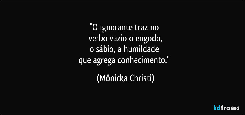 "O ignorante traz no 
verbo vazio o engodo,
o sábio, a humildade 
que agrega conhecimento." (Mônicka Christi)