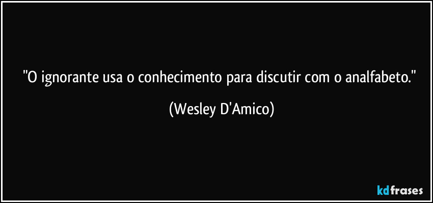 "O ignorante usa o conhecimento para discutir com o analfabeto." (Wesley D'Amico)