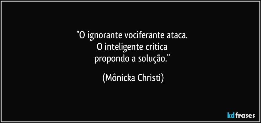 "O ignorante vociferante  ataca. 
O inteligente critica 
propondo a solução." (Mônicka Christi)