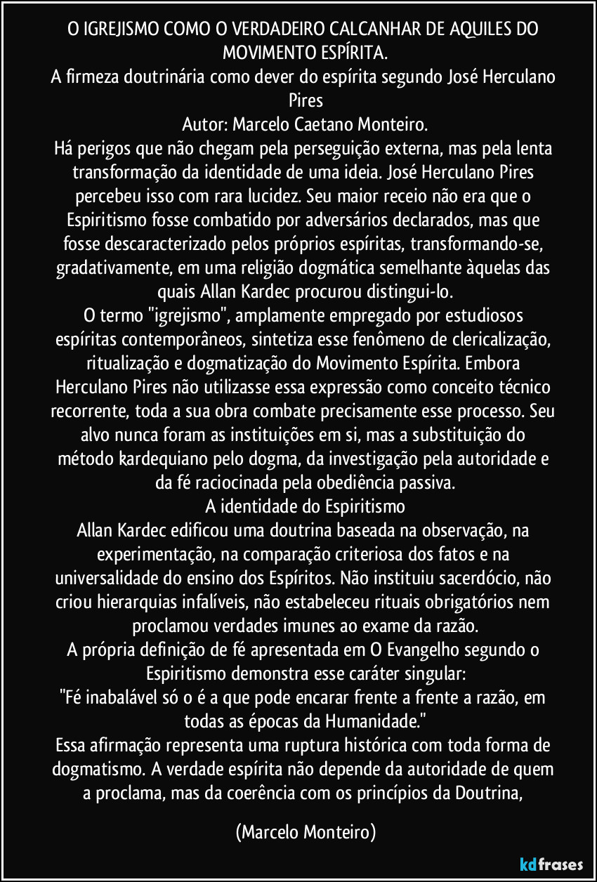 O IGREJISMO COMO O VERDADEIRO CALCANHAR DE AQUILES DO MOVIMENTO ESPÍRITA.
A firmeza doutrinária como dever do espírita segundo José Herculano Pires
Autor: Marcelo Caetano Monteiro.
Há perigos que não chegam pela perseguição externa, mas pela lenta transformação da identidade de uma ideia. José Herculano Pires percebeu isso com rara lucidez. Seu maior receio não era que o Espiritismo fosse combatido por adversários declarados, mas que fosse descaracterizado pelos próprios espíritas, transformando-se, gradativamente, em uma religião dogmática semelhante àquelas das quais Allan Kardec procurou distingui-lo.
O termo "igrejismo", amplamente empregado por estudiosos espíritas contemporâneos, sintetiza esse fenômeno de clericalização, ritualização e dogmatização do Movimento Espírita. Embora Herculano Pires não utilizasse essa expressão como conceito técnico recorrente, toda a sua obra combate precisamente esse processo. Seu alvo nunca foram as instituições em si, mas a substituição do método kardequiano pelo dogma, da investigação pela autoridade e da fé raciocinada pela obediência passiva.
A identidade do Espiritismo
Allan Kardec edificou uma doutrina baseada na observação, na experimentação, na comparação criteriosa dos fatos e na universalidade do ensino dos Espíritos. Não instituiu sacerdócio, não criou hierarquias infalíveis, não estabeleceu rituais obrigatórios nem proclamou verdades imunes ao exame da razão.
A própria definição de fé apresentada em O Evangelho segundo o Espiritismo demonstra esse caráter singular:
"Fé inabalável só o é a que pode encarar frente a frente a razão, em todas as épocas da Humanidade."
Essa afirmação representa uma ruptura histórica com toda forma de dogmatismo. A verdade espírita não depende da autoridade de quem a proclama, mas da coerência com os princípios da Doutrina, (Marcelo Monteiro)