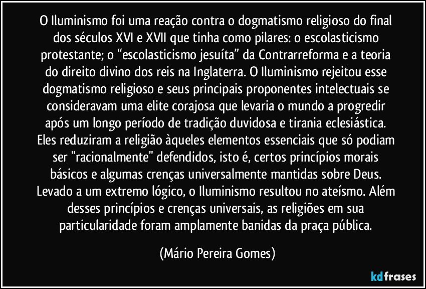 O Iluminismo foi uma reação contra o dogmatismo religioso do final dos séculos XVI e XVII que tinha como pilares: o escolasticismo protestante; o “escolasticismo jesuíta” da Contrarreforma e a teoria do direito divino dos reis na Inglaterra. O Iluminismo rejeitou esse dogmatismo religioso e seus principais proponentes intelectuais se consideravam uma elite corajosa que levaria o mundo a progredir após um longo período de tradição duvidosa e tirania eclesiástica. Eles reduziram a religião àqueles elementos essenciais que só podiam ser "racionalmente" defendidos, isto é, certos princípios morais básicos e algumas crenças universalmente mantidas sobre Deus. Levado a um extremo lógico, o Iluminismo resultou no ateísmo. Além desses princípios e crenças universais, as religiões em sua particularidade foram amplamente banidas da praça pública. (Mário Pereira Gomes)