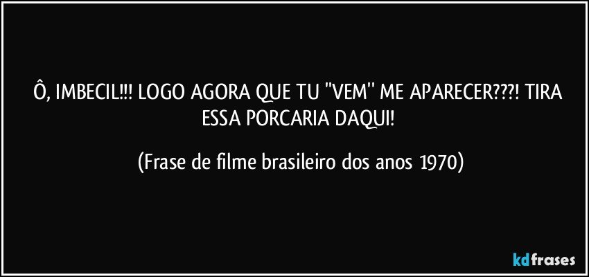 Ô, IMBECIL!!! LOGO AGORA QUE TU ''VEM'' ME APARECER???! TIRA ESSA PORCARIA DAQUI! (Frase de filme brasileiro dos anos 1970)