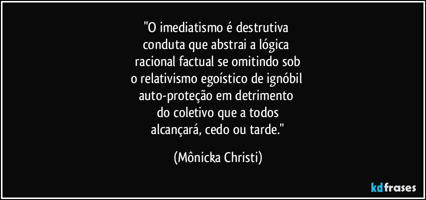 "O imediatismo é destrutiva 
conduta que abstrai a lógica 
 racional factual se omitindo sob 
o relativismo egoístico de ignóbil 
auto-proteção em detrimento 
do coletivo que a todos
 alcançará, cedo ou tarde." (Mônicka Christi)