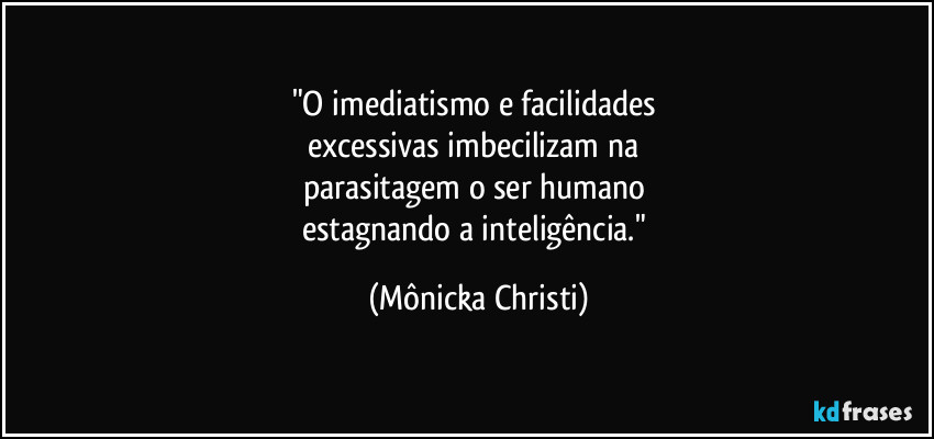 "O imediatismo e facilidades 
excessivas imbecilizam na 
parasitagem o ser humano 
estagnando a inteligência." (Mônicka Christi)