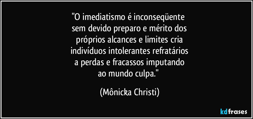"O imediatismo é inconseqüente
sem devido preparo e mérito dos
próprios alcances e limites cria
indivíduos intolerantes refratários
a perdas e fracassos imputando
ao mundo culpa." (Mônicka Christi)