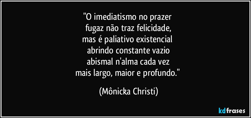 "O imediatismo no prazer
fugaz não traz felicidade,
mas é paliativo existencial
abrindo constante vazio
abismal n'alma cada vez
mais largo, maior e profundo." (Mônicka Christi)