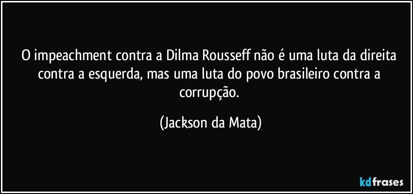 O impeachment contra a Dilma Rousseff não é uma luta da direita contra a esquerda, mas uma luta do povo brasileiro contra a corrupção. (Jackson da Mata)