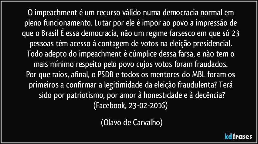 O impeachment é um recurso válido numa democracia normal em pleno funcionamento. Lutar por ele é impor ao povo a impressão de que o Brasil É essa democracia, não um regime farsesco em que só 23 pessoas têm acesso à contagem de votos na eleição presidencial. Todo adepto do impeachment é cúmplice dessa farsa, e não tem o mais mínimo respeito pelo povo cujos votos foram fraudados. 
Por que raios, afinal, o PSDB e todos os mentores do MBL foram os primeiros a confirmar a legitimidade da eleição fraudulenta? Terá sido por patriotismo, por amor à honestidade e à decência?
(Facebook, 23-02-2016) (Olavo de Carvalho)