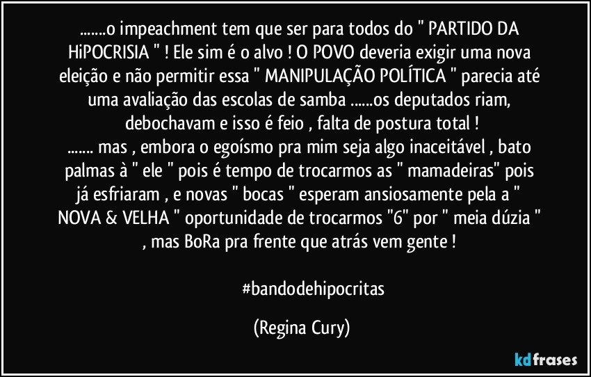 ...o impeachment tem  que ser para todos  do " PARTIDO DA HiPOCRISIA "  !  Ele sim é o alvo ! O POVO  deveria  exigir uma nova eleição e não permitir essa  " MANIPULAÇÃO POLÍTICA " parecia até uma avaliação das escolas de samba ...os deputados riam, debochavam  e isso é feio , falta de postura total !
... mas , embora  o egoísmo pra mim  seja algo inaceitável , bato palmas à " ele " pois é tempo de trocarmos as "  mamadeiras"   pois já esfriaram , e novas " bocas "    esperam  ansiosamente   pela  a  " NOVA & VELHA " oportunidade de trocarmos "6" por " meia dúzia "   , mas  BoRa pra frente  que atrás vem gente !    

                        #bandodehipocritas (Regina Cury)