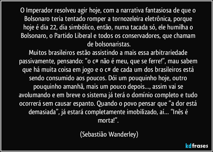 O Imperador resolveu agir hoje, com a narrativa fantasiosa de que o Bolsonaro teria tentado romper a tornozeleira eletrônica, porque hoje é dia 22, dia simbólico, então, numa tacada só, ele humilha o Bolsonaro, o Partido Liberal e todos os conservadores, que chamam de bolsonaristas.
Muitos brasileiros estão assistindo a mais essa arbitrariedade passivamente, pensando: “o c# não é meu, que se ferre!”, mau sabem que há muita coisa em jogo e o c# de cada um dos brasileiros está sendo consumido aos poucos. Dói um pouquinho hoje, outro pouquinho amanhã, mais um pouco depois…, assim vai se avolumando e em breve o sistema já terá o domínio completo e tudo ocorrerá sem causar espanto. Quando o povo pensar que “a dor está demasiada”, já estará completamente imobilizado, aí… “Inês é morta!”. (Sebastião Wanderley)