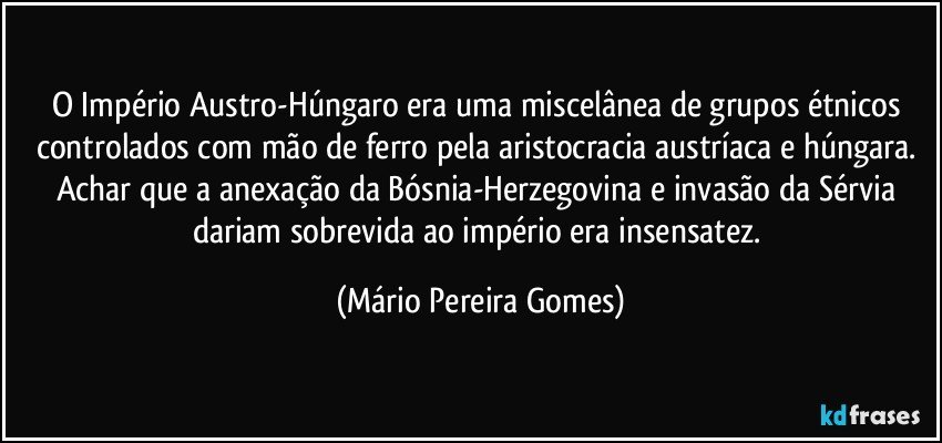 O Império Austro-Húngaro era uma miscelânea de grupos étnicos controlados com mão de ferro pela aristocracia austríaca e húngara. Achar que a anexação da Bósnia-Herzegovina e invasão da Sérvia dariam sobrevida ao império era insensatez. (Mário Pereira Gomes)