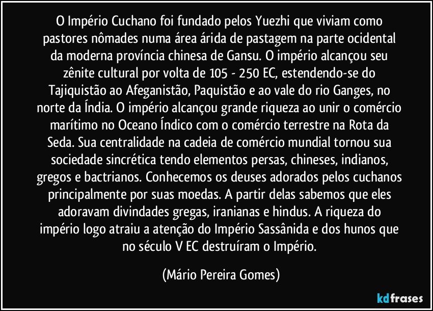 O Império Cuchano foi fundado pelos Yuezhi que viviam como pastores nômades numa área árida de pastagem na parte ocidental da moderna província chinesa de Gansu. O império alcançou seu zênite cultural por volta de 105 - 250 EC, estendendo-se do Tajiquistão ao Afeganistão, Paquistão e ao vale do rio Ganges, no norte da Índia. O império alcançou grande riqueza ao unir o comércio marítimo no Oceano Índico com o comércio terrestre na Rota da Seda. Sua centralidade na cadeia de comércio mundial tornou sua sociedade sincrética tendo elementos persas, chineses, indianos, gregos e bactrianos. Conhecemos os deuses adorados pelos cuchanos principalmente por suas moedas. A partir delas sabemos que eles adoravam divindades gregas, iranianas e hindus. A riqueza do império logo atraiu a atenção do Império Sassânida e dos hunos que no século V EC destruíram o Império. (Mário Pereira Gomes)