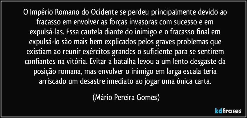 O Império Romano do Ocidente se perdeu principalmente devido ao fracasso em envolver as forças invasoras com sucesso e em expulsá-las. Essa cautela diante do inimigo e o fracasso final em expulsá-lo são mais bem explicados pelos graves problemas que existiam ao reunir exércitos grandes o suficiente para se sentirem confiantes na vitória. Evitar a batalha levou a um lento desgaste da posição romana, mas envolver o inimigo em larga escala teria arriscado um desastre imediato ao jogar uma única carta. (Mário Pereira Gomes)