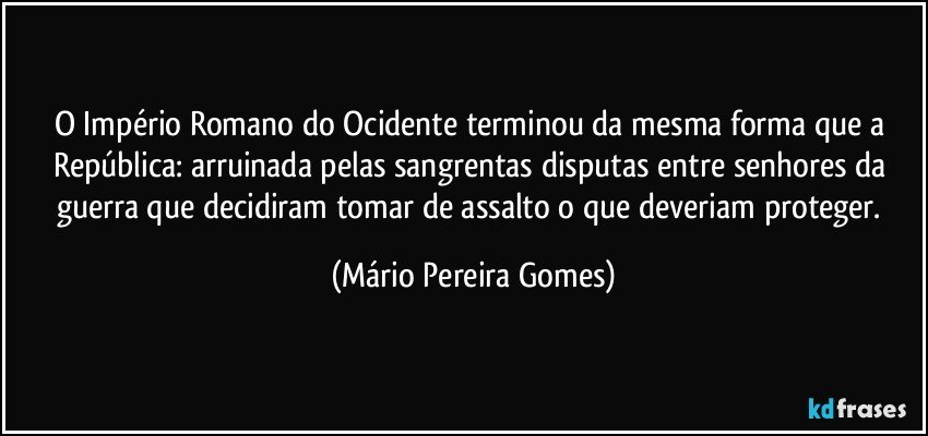 O Império Romano do Ocidente terminou da mesma forma que a República: arruinada pelas sangrentas disputas entre senhores da guerra que decidiram tomar de assalto o que deveriam proteger. (Mário Pereira Gomes)