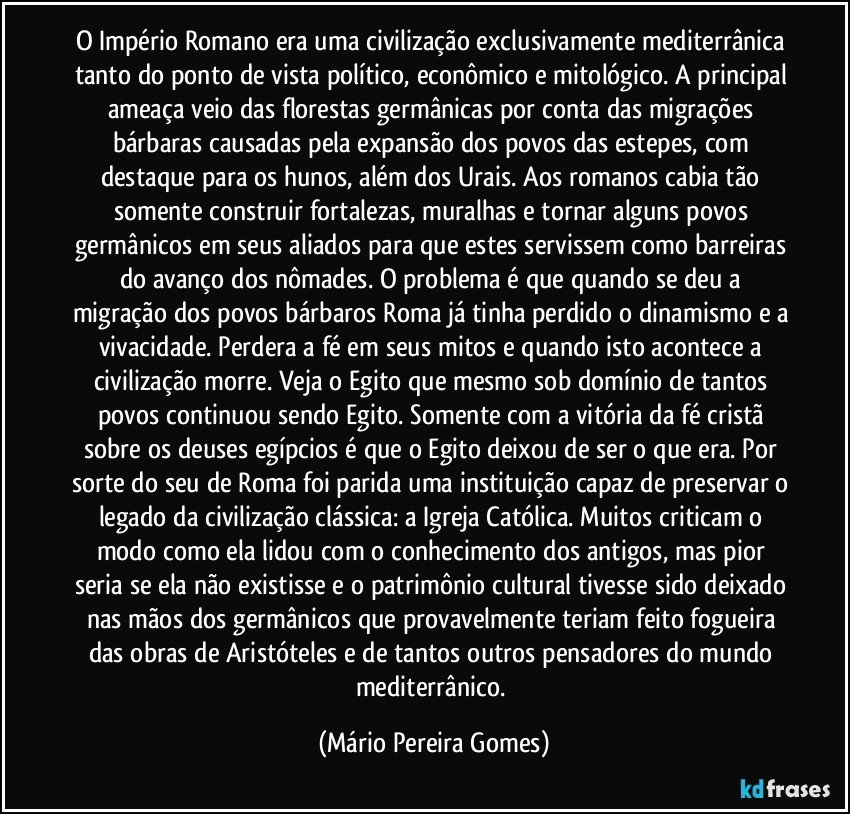 O Império Romano era uma civilização exclusivamente mediterrânica tanto do ponto de vista político, econômico e mitológico. A principal ameaça veio das florestas germânicas por conta das migrações bárbaras causadas pela expansão dos povos das estepes, com destaque para os hunos, além dos Urais. Aos romanos cabia tão somente construir fortalezas, muralhas e tornar alguns povos germânicos em seus aliados para que estes servissem como barreiras do avanço dos nômades. O problema é que quando se deu a migração dos povos bárbaros Roma já tinha perdido o dinamismo e a vivacidade. Perdera a fé em seus mitos e quando isto acontece a civilização morre. Veja o Egito que mesmo sob domínio de tantos povos continuou sendo Egito. Somente com a vitória da fé cristã sobre os deuses egípcios é que o Egito deixou de ser o que era. Por sorte do seu de Roma foi parida uma instituição capaz de preservar o legado da civilização clássica: a Igreja Católica. Muitos criticam o modo como ela lidou com o conhecimento dos antigos, mas pior seria se ela não existisse e o patrimônio cultural tivesse sido deixado nas mãos dos germânicos que provavelmente teriam feito fogueira das obras de Aristóteles e de tantos outros pensadores do mundo mediterrânico. (Mário Pereira Gomes)