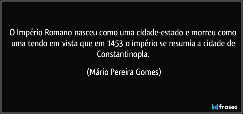 O Império Romano nasceu como uma cidade-estado e morreu como uma tendo em vista que em 1453 o império se resumia a cidade de Constantinopla. (Mário Pereira Gomes)