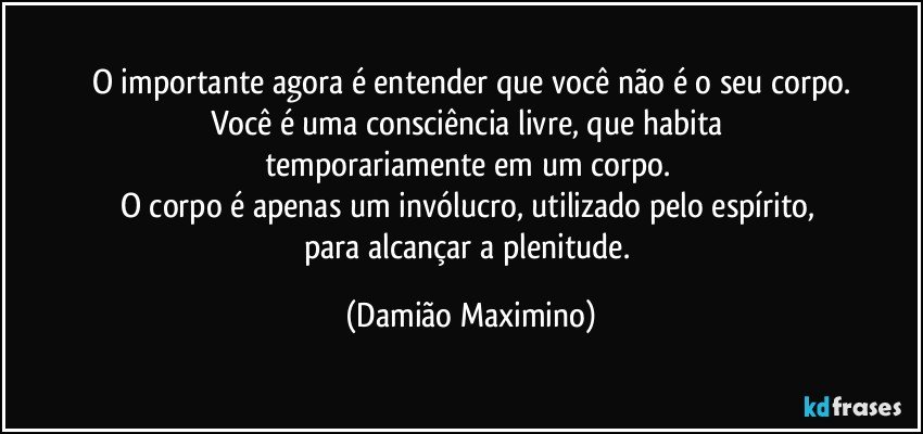 O importante agora é entender que você não é o seu corpo.
Você é uma consciência livre, que habita 
temporariamente em um corpo. 
O corpo é apenas um invólucro, utilizado pelo espírito, 
para alcançar a plenitude. (Damião Maximino)