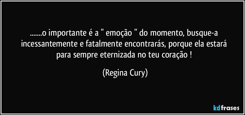 ...o importante é a " emoção " do momento,  busque-a incessantemente e  fatalmente  encontrarás,   porque  ela  estará para sempre  eternizada no  teu  coração ! (Regina Cury)