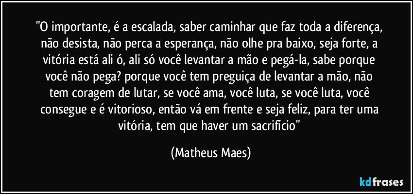 "O importante, é a escalada, saber caminhar que faz toda a diferença, não desista, não perca a esperança, não olhe pra baixo, seja forte, a vitória está ali ó, ali só você levantar a mão e pegá-la, sabe porque você não pega? porque você tem preguiça de levantar a mão, não tem coragem de lutar, se você ama, você luta, se você luta, você consegue e é vitorioso, então vá em frente e seja feliz, para ter uma vitória, tem que haver um sacrifício" (Matheus Maes)