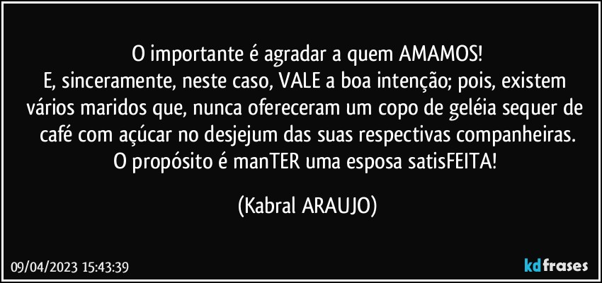 O importante é agradar a quem AMAMOS!
E, sinceramente, neste caso, VALE a boa intenção; pois, existem vários  maridos que, nunca ofereceram um copo de geléia sequer de café com açúcar no desjejum das suas respectivas companheiras.
O propósito é manTER uma esposa satisFEITA! (KABRAL ARAUJO)