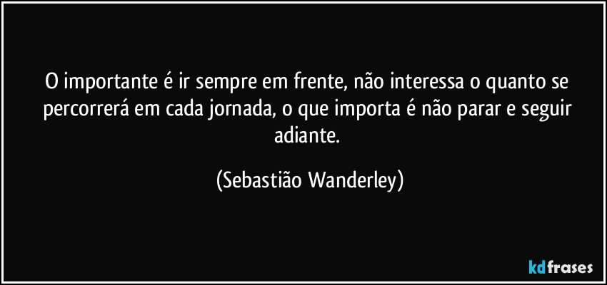 O importante é ir sempre em frente, não interessa o quanto se percorrerá em cada jornada, o que importa é não parar e seguir adiante. (Sebastião Wanderley)