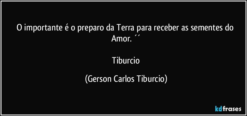 O importante é o preparo da Terra para receber as sementes do Amor. ´´

 Tiburcio (Gerson Carlos Tiburcio)