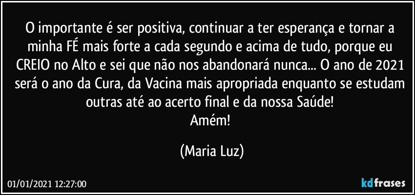 O importante é ser positiva, continuar a ter esperança e tornar a minha FÉ mais forte a cada segundo e acima de tudo, porque eu CREIO no Alto e sei que não nos abandonará nunca... O ano de 2021 será o ano da Cura, da Vacina mais apropriada enquanto se estudam outras até ao acerto final e da nossa Saúde! 
Amém! (Maria Luz)