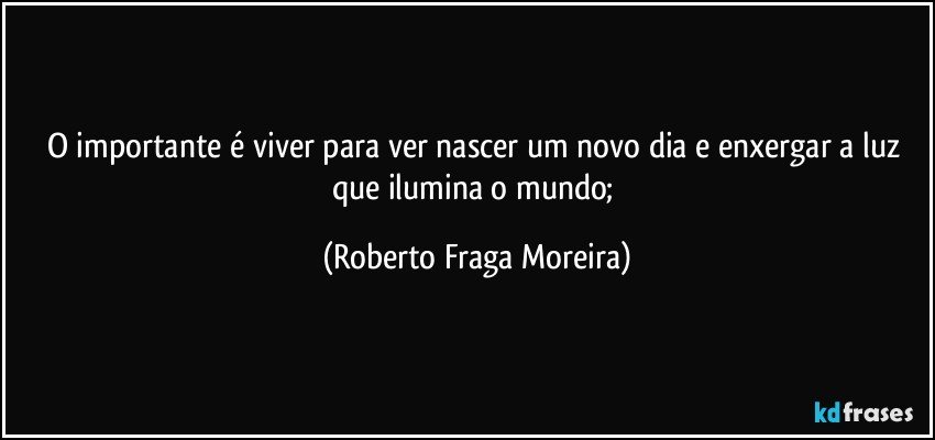 O importante é viver para ver nascer um novo dia e enxergar a luz que ilumina o mundo; (Roberto Fraga Moreira)