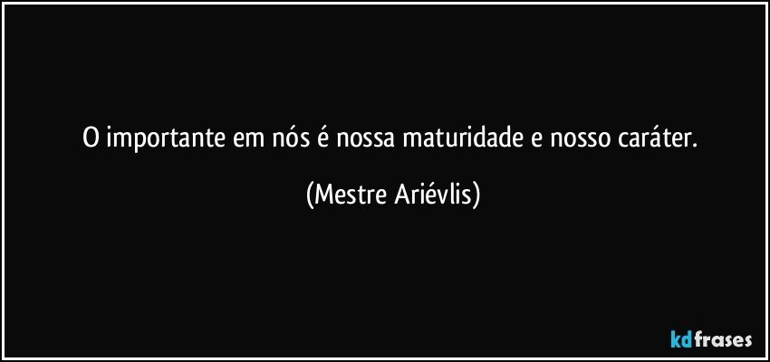 O importante em nós é nossa maturidade e nosso caráter. (Mestre Ariévlis)