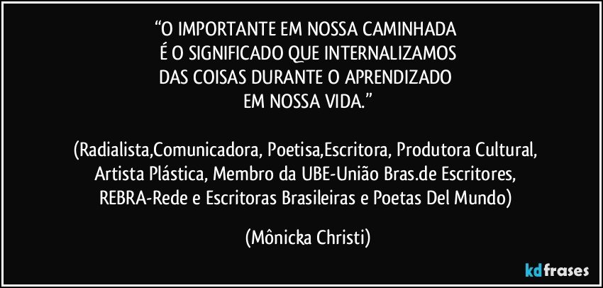 “O IMPORTANTE  EM NOSSA CAMINHADA 
É O SIGNIFICADO QUE INTERNALIZAMOS
DAS COISAS DURANTE O APRENDIZADO 
EM NOSSA VIDA.”

(Radialista,Comunicadora, Poetisa,Escritora, Produtora Cultural, Artista Plástica, Membro da UBE-União Bras.de Escritores, REBRA-Rede e Escritoras Brasileiras e Poetas Del Mundo) (Mônicka Christi)