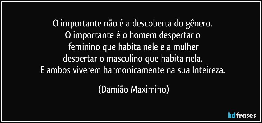 O importante não é a descoberta do gênero. 
O importante é o homem despertar o 
feminino que habita nele e a mulher
despertar o masculino que habita nela. 
E ambos viverem harmonicamente na sua Inteireza. (Damião Maximino)