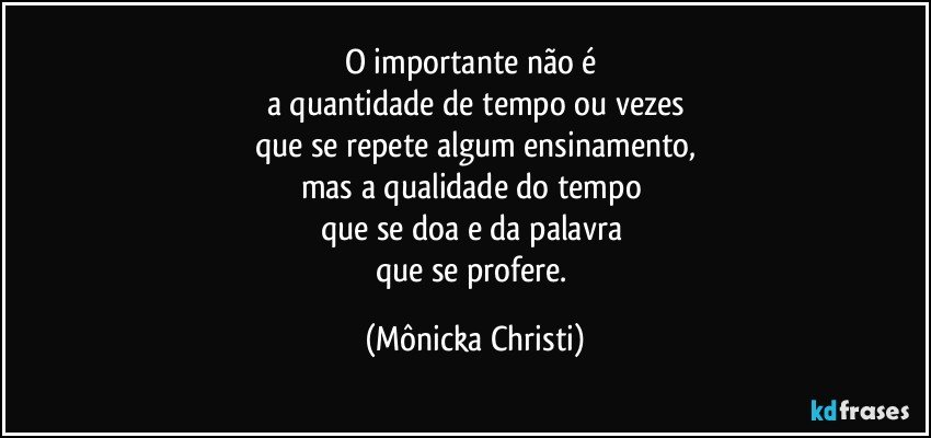 O importante não é 
a quantidade de tempo ou vezes
que se repete algum ensinamento,
mas a qualidade do tempo 
que se doa e da palavra 
que se profere. (Mônicka Christi)