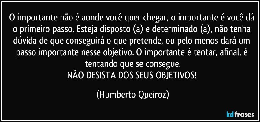 O importante não é aonde você quer chegar, o importante é você dá o primeiro passo. Esteja disposto (a) e determinado (a), não tenha dúvida de que conseguirá o que pretende, ou pelo menos dará um passo importante nesse objetivo.  O importante é tentar, afinal, é tentando que se consegue.
NÃO DESISTA DOS SEUS OBJETIVOS! (Humberto Queiroz)