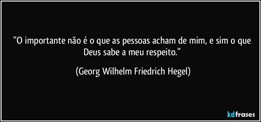 “O importante não é o que as pessoas acham de mim, e sim o que Deus sabe a meu respeito.” (Georg Wilhelm Friedrich Hegel)