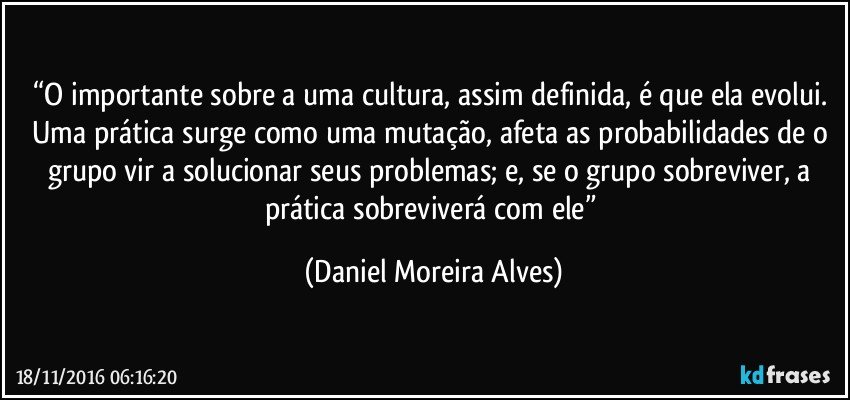 “O importante sobre a uma cultura, assim definida, é que ela evolui. Uma prática surge como uma mutação, afeta as probabilidades de o grupo vir a solucionar seus problemas; e, se o grupo sobreviver, a prática sobreviverá com ele” (Daniel Moreira Alves)