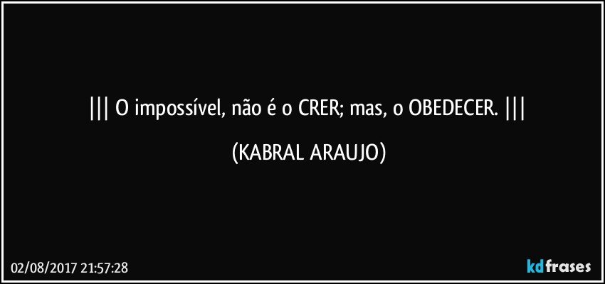     O impossível, não é o CRER; mas, o OBEDECER.     (KABRAL ARAUJO)