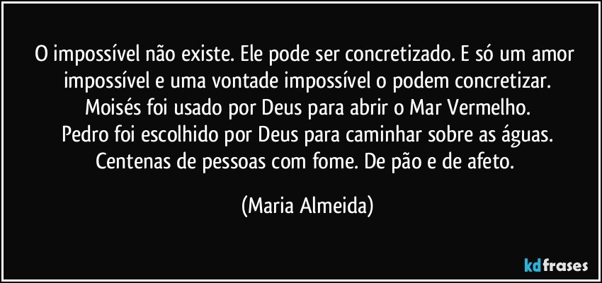 O impossível não existe. Ele pode ser concretizado. E só um amor impossível e uma vontade impossível o podem concretizar.
Moisés foi usado por Deus para abrir o Mar Vermelho.
Pedro foi escolhido por Deus para caminhar sobre as águas.
Centenas de pessoas com fome. De pão e de afeto. (Maria Almeida)