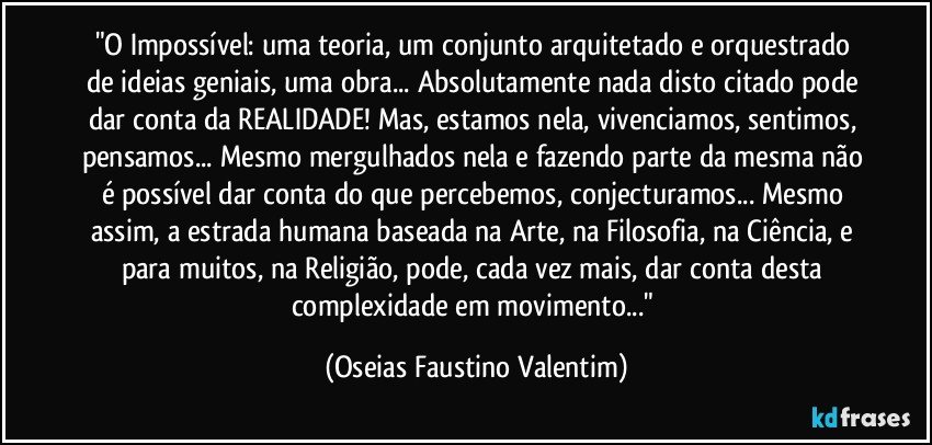 "O Impossível: uma teoria, um conjunto arquitetado e orquestrado de ideias geniais, uma obra... Absolutamente nada disto citado pode dar conta da REALIDADE! Mas, estamos nela, vivenciamos, sentimos, pensamos... Mesmo mergulhados nela e fazendo parte da mesma não é possível dar conta do que percebemos, conjecturamos... Mesmo assim, a estrada humana baseada na Arte, na Filosofia, na Ciência, e para muitos, na Religião, pode, cada vez mais, dar conta desta complexidade em movimento..." (Oseias Faustino Valentim)